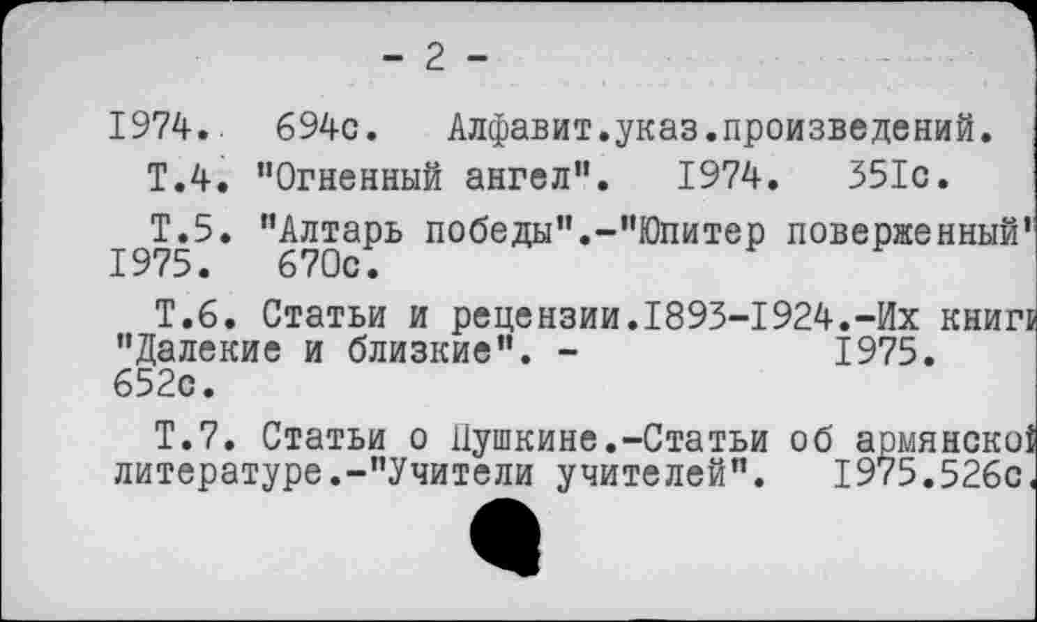 ﻿- 2 -
1974.. 694с. Алфавит.указ.произведений.
Т.4. "Огненный ангел". 1974.	351с.
^Т.5. "Алтарь победы".-"Юпитер поверженный’’
Т.6. Статьи и рецензии.1893-1924.-Их книг! "Далекие и близкие". -	1975.
652с.
Т.7. Статьи о Пушкине.-Статьи об армянско{ литературе.-"Учители учителей".	1975.526с«